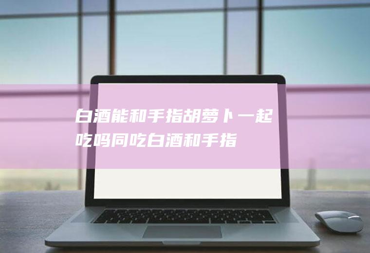 白酒能和手指胡萝卜一起吃吗/同吃_白酒和手指胡萝卜相克吗