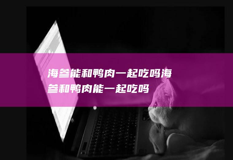 海参能和鸭肉一起吃吗_海参和鸭肉能一起吃吗/同吃