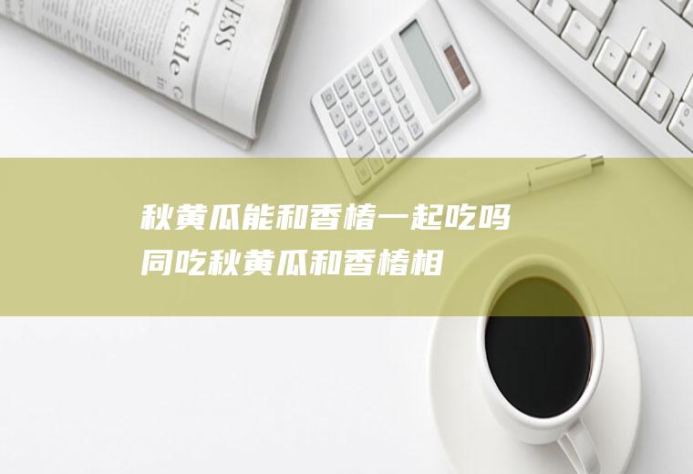 秋黄瓜能和香椿一起吃吗/同吃_秋黄瓜和香椿相克吗