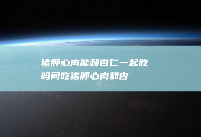 猪胛心肉能和杏仁一起吃吗/同吃_猪胛心肉和杏仁相克吗