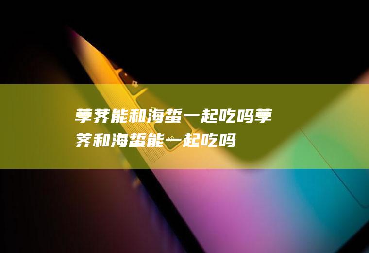荸荠能和海蜇一起吃吗_荸荠和海蜇能一起吃吗/同吃