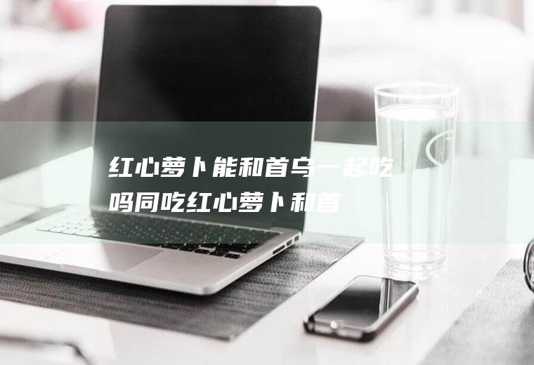 红心萝卜能和首乌一起吃吗/同吃_红心萝卜和首乌相克吗