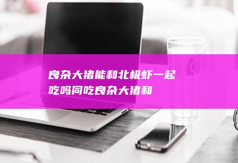良杂大猪能和北极虾一起吃吗/同吃_良杂大猪和北极虾相克吗