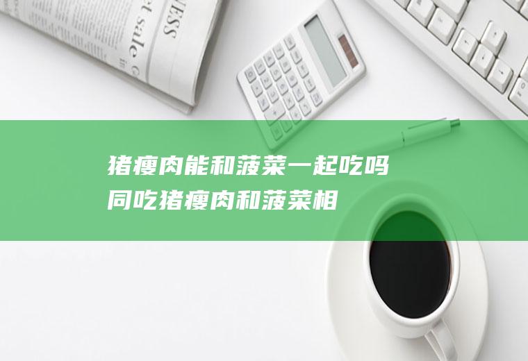 猪瘦肉能和菠菜一起吃吗/同吃_猪瘦肉和菠菜相克吗