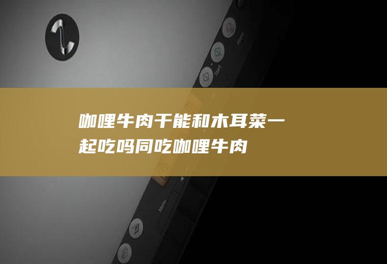 咖哩牛肉干能和木耳菜一起吃吗/同吃_咖哩牛肉干和木耳菜相克吗