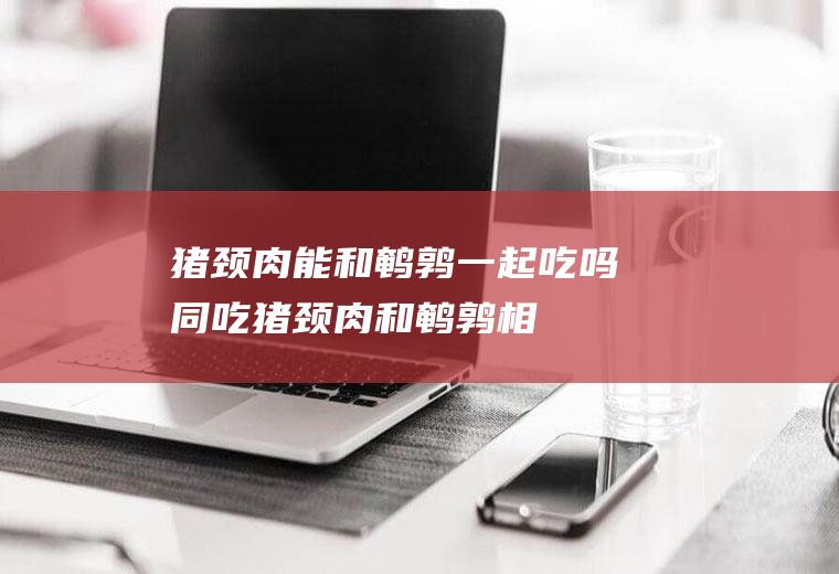 猪颈肉能和鹌鹑一起吃吗/同吃_猪颈肉和鹌鹑相克吗