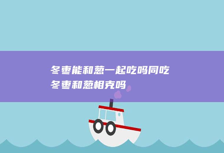 冬枣能和葱一起吃吗/同吃_冬枣和葱相克吗