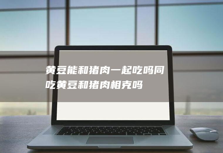 黄豆能和猪肉一起吃吗/同吃_黄豆和猪肉相克吗