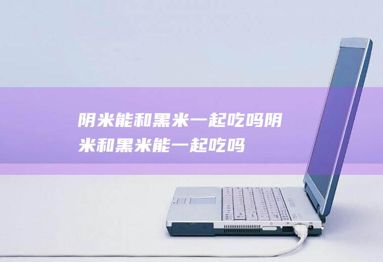 阴米能和黑米一起吃吗_阴米和黑米能一起吃吗/同吃