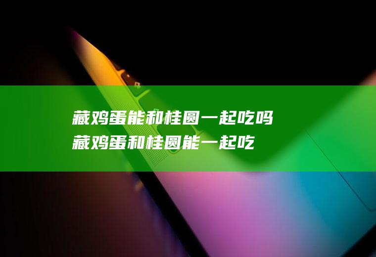 藏鸡蛋能和桂圆一起吃吗_藏鸡蛋和桂圆能一起吃吗/同吃
