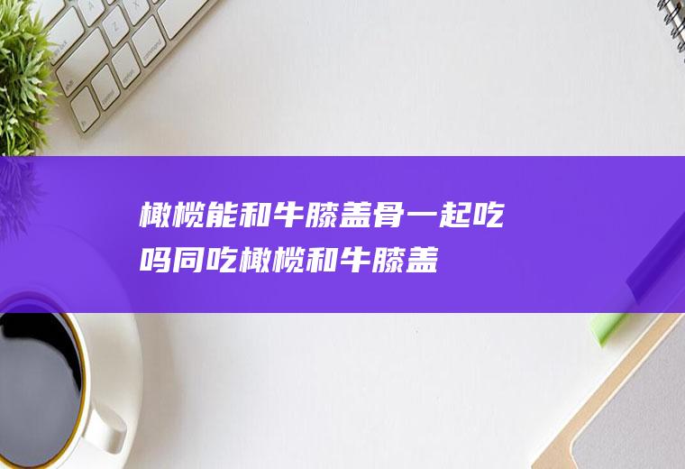 橄榄能和牛膝盖骨一起吃吗/同吃_橄榄和牛膝盖骨相克吗