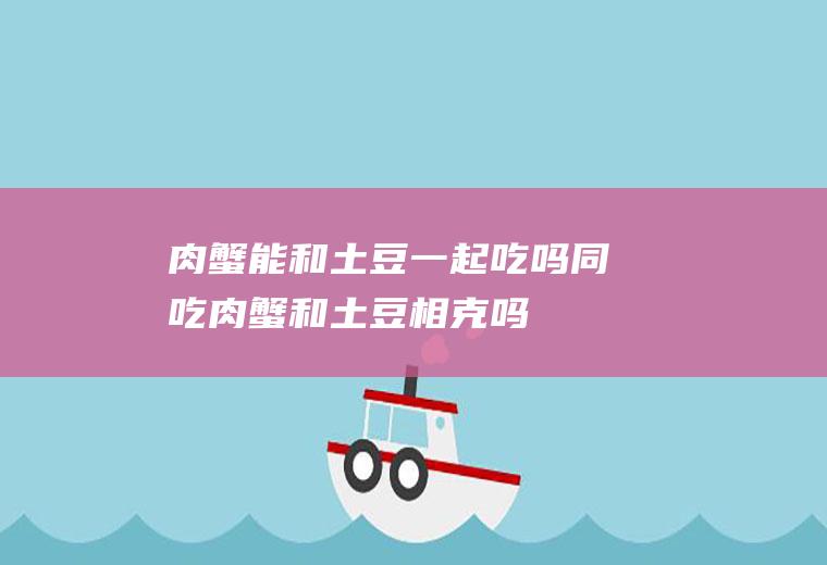 肉蟹能和土豆一起吃吗/同吃_肉蟹和土豆相克吗