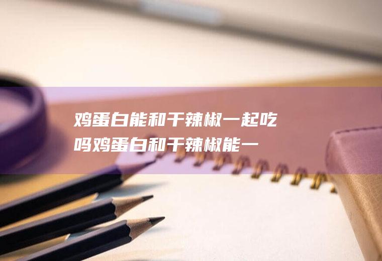 鸡蛋白能和干辣椒一起吃吗_鸡蛋白和干辣椒能一起吃吗/同吃