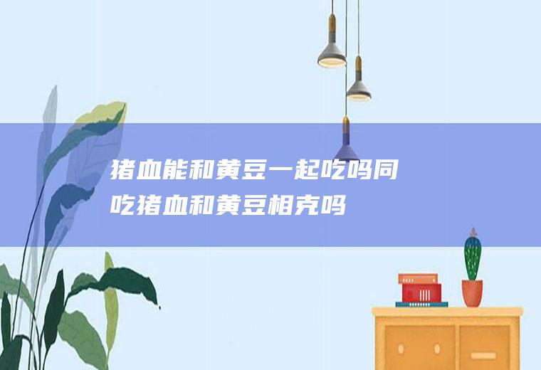 猪血能和黄豆一起吃吗/同吃_猪血和黄豆相克吗