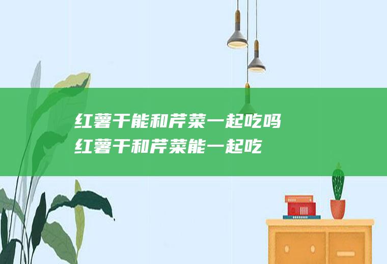 红薯干能和芹菜一起吃吗_红薯干和芹菜能一起吃吗/同吃