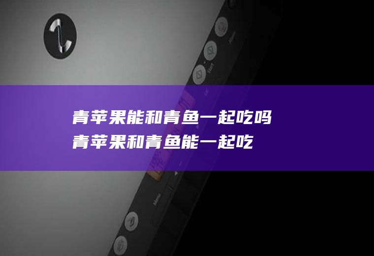 青苹果能和青鱼一起吃吗_青苹果和青鱼能一起吃吗/同吃