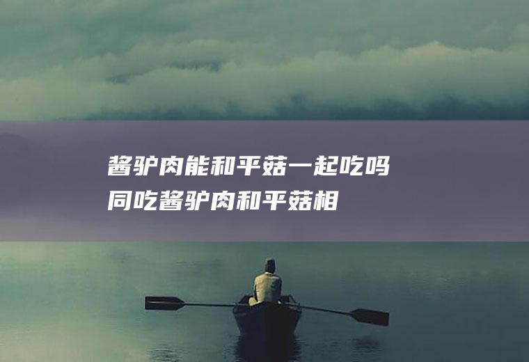 酱驴肉能和平菇一起吃吗/同吃_酱驴肉和平菇相克吗