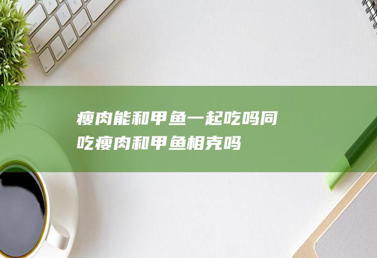瘦肉能和甲鱼一起吃吗/同吃_瘦肉和甲鱼相克吗