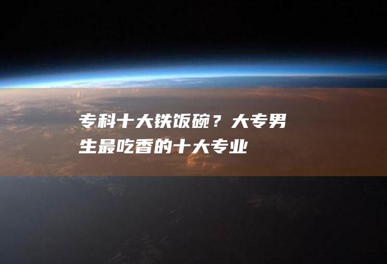 专科十大铁饭碗？(大专男生最吃香的十大专业)