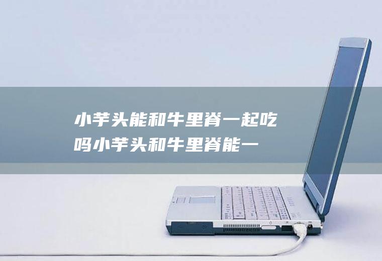 小芋头能和牛里脊一起吃吗_小芋头和牛里脊能一起吃吗/同吃