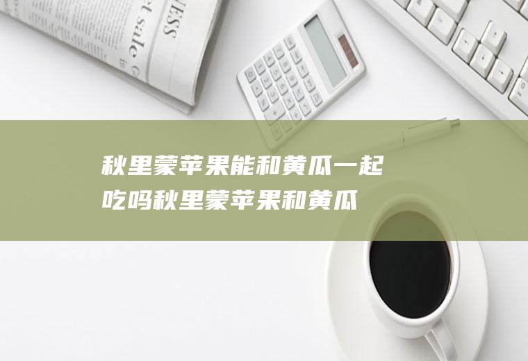 秋里蒙苹果能和黄瓜一起吃吗_秋里蒙苹果和黄瓜能一起吃吗/同吃