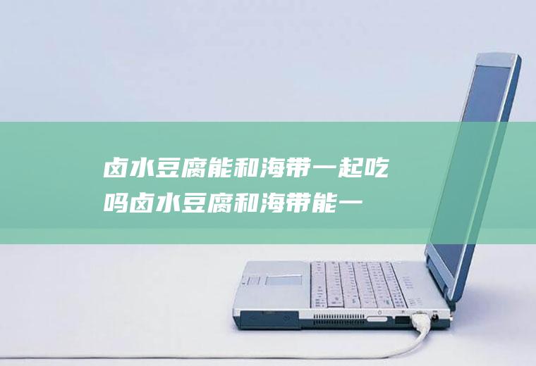 卤水豆腐能和海带一起吃吗_卤水豆腐和海带能一起吃吗/同吃