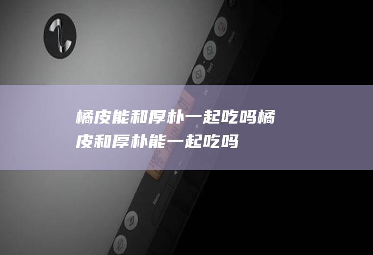 橘皮能和厚朴一起吃吗_橘皮和厚朴能一起吃吗/同吃