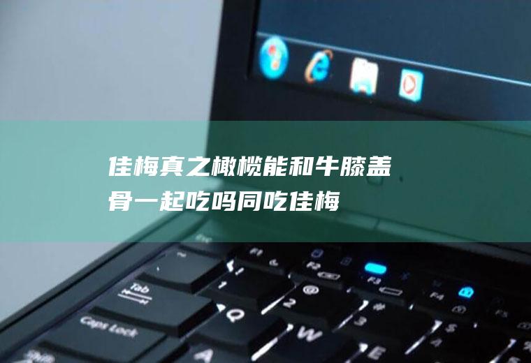 佳梅真之橄榄能和牛膝盖骨一起吃吗/同吃_佳梅真之橄榄和牛膝盖骨相克吗