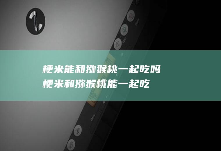 梗米能和猕猴桃一起吃吗_梗米和猕猴桃能一起吃吗/同吃