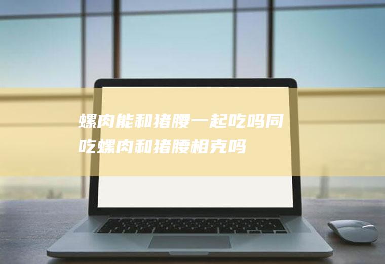 螺肉能和猪腰一起吃吗/同吃_螺肉和猪腰相克吗