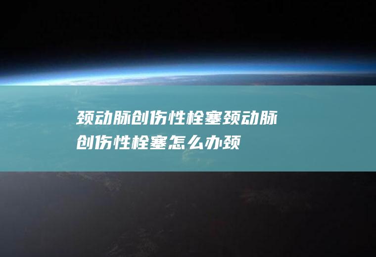 颈动脉创伤性栓塞颈动脉创伤性栓塞怎么办颈