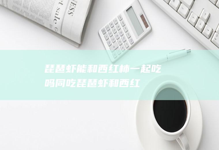 琵琶虾能和西红柿一起吃吗/同吃_琵琶虾和西红柿相克吗