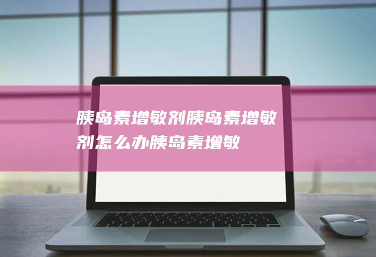 胰岛素增敏剂_胰岛素增敏剂怎么办_胰岛素增敏剂吃什么好_胰岛素增敏剂的症状