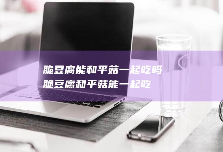 脆豆腐能和平菇一起吃吗_脆豆腐和平菇能一起吃吗/同吃