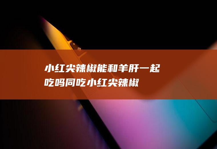 小红尖辣椒能和羊肝一起吃吗/同吃_小红尖辣椒和羊肝相克吗