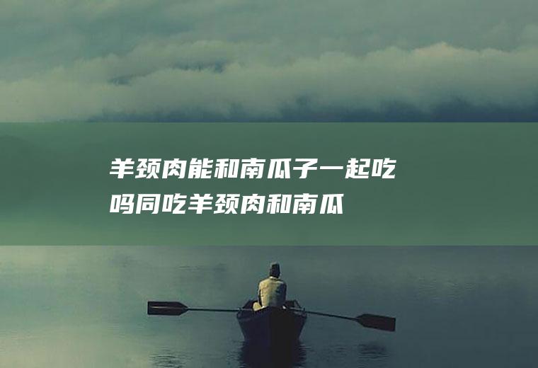 羊颈肉能和南瓜子一起吃吗/同吃_羊颈肉和南瓜子相克吗