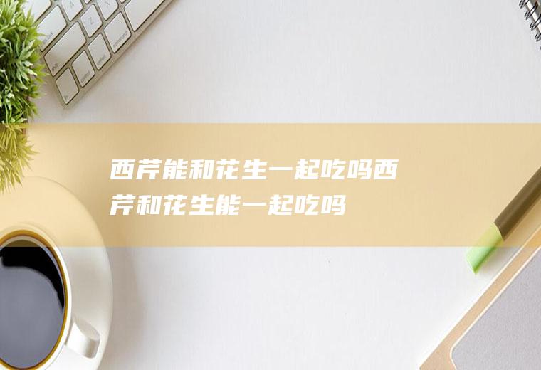 西芹能和花生一起吃吗_西芹和花生能一起吃吗/同吃