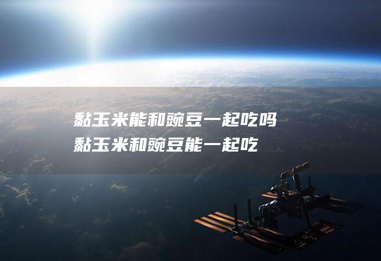 黏玉米能和豌豆一起吃吗_黏玉米和豌豆能一起吃吗/同吃