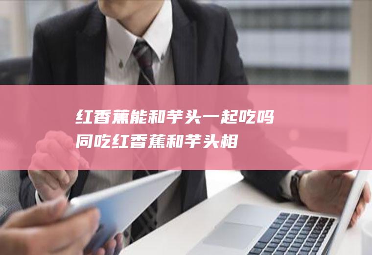 红香蕉能和芋头一起吃吗/同吃_红香蕉和芋头相克吗
