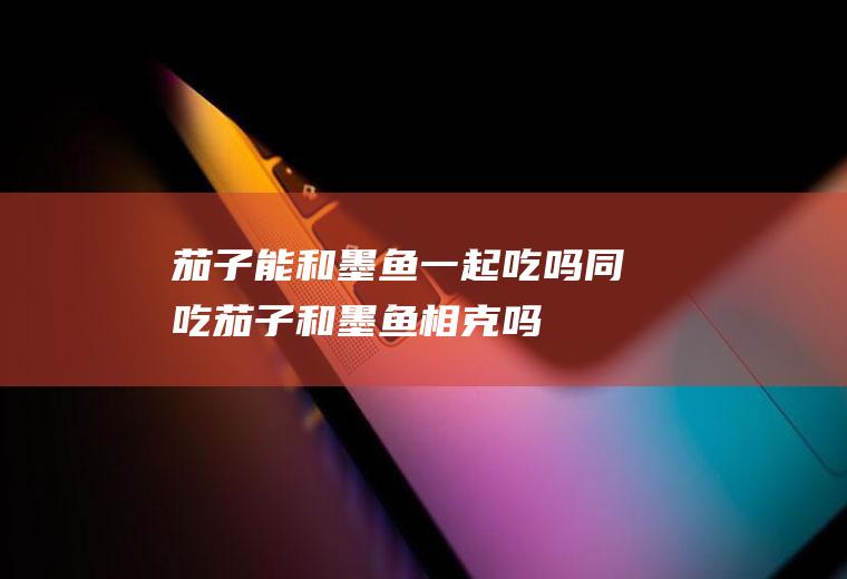 茄子能和墨鱼一起吃吗/同吃_茄子和墨鱼相克吗