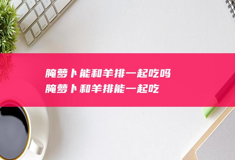 腌萝卜能和羊排一起吃吗_腌萝卜和羊排能一起吃吗/同吃