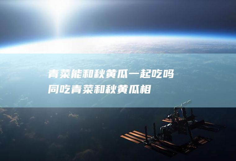 青菜能和秋黄瓜一起吃吗/同吃_青菜和秋黄瓜相克吗