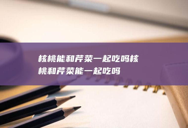 核桃能和芹菜一起吃吗_核桃和芹菜能一起吃吗/同吃