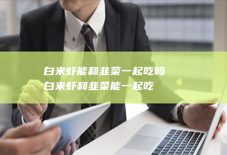 白米虾能和韭菜一起吃吗_白米虾和韭菜能一起吃吗/同吃