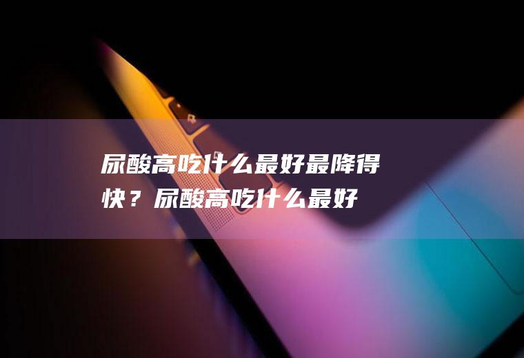尿酸高吃什么最好最降得快？(尿酸高吃什么最好最降得快尿酸高不能吃什么?)