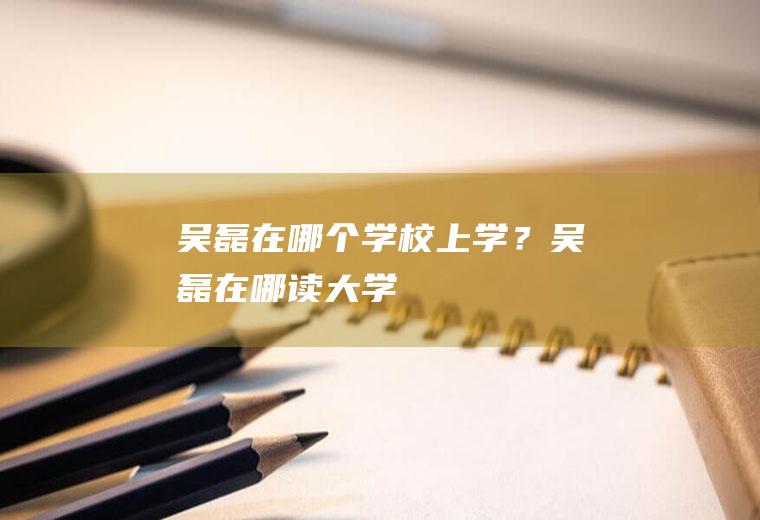 吴磊在哪个学校上学？(吴磊在哪读大学)