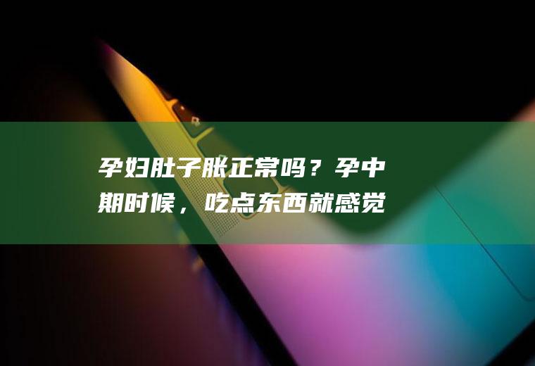 孕妇肚子胀正常吗？孕中期时候，吃点东西就感觉不舒服了？(孕中期一吃东西肚子胀气怎么办)
