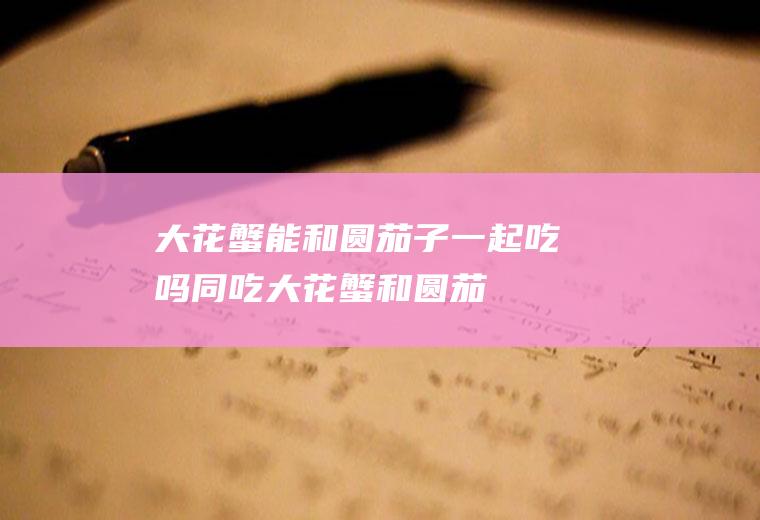 大花蟹能和圆茄子一起吃吗/同吃_大花蟹和圆茄子相克吗