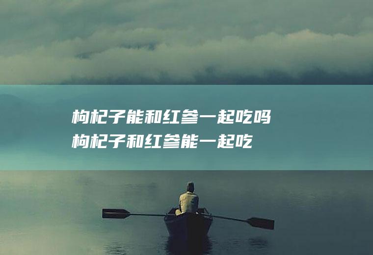 枸杞子能和红参一起吃吗_枸杞子和红参能一起吃吗/同吃