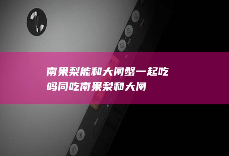 南果梨能和大闸蟹一起吃吗/同吃_南果梨和大闸蟹相克吗